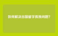 如何解决出国留学孤独问题？