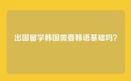出国留学韩国需要韩语基础吗？