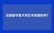 出国留学意大利艺术氛围如何？