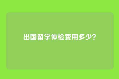 出国留学体检费用多少？