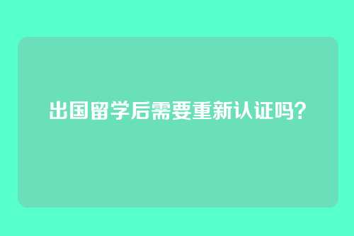 出国留学后需要重新认证吗?