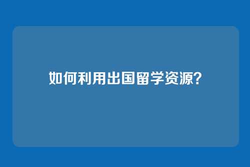 如何利用出国留学资源?