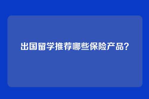 出国留学推荐哪些保险产品？