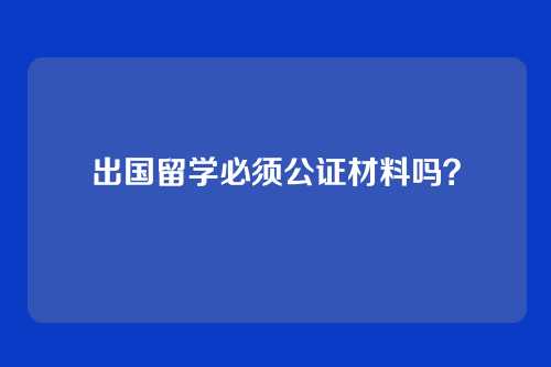 出国留学必须公证材料吗？