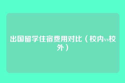 出国留学住宿费用对比（校内vs校外）