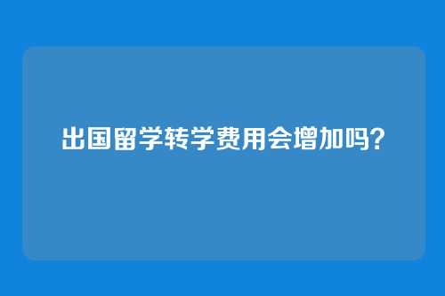 出国留学转学费用会增加吗?