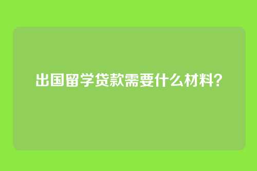 出国留学贷款需要什么材料？