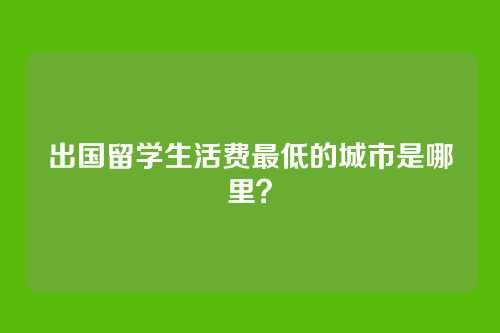 出国留学生活费最低的城市是哪里？