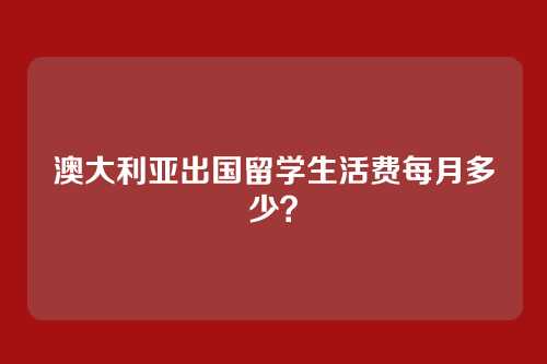 澳大利亚出国留学生活费每月多少？