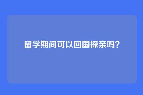 留学期间可以回国探亲吗？