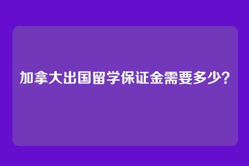 加拿大出国留学保证金需要多少？