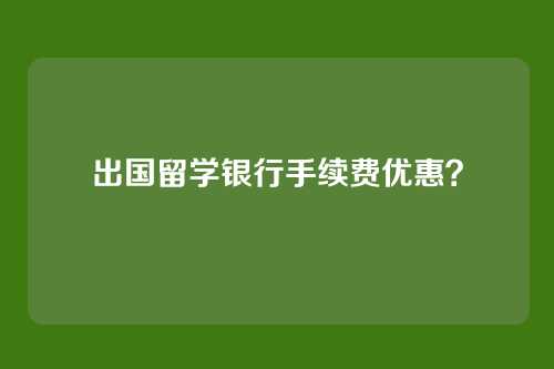 出国留学银行手续费优惠?