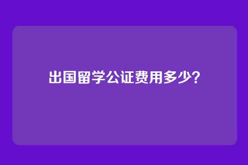 出国留学公证费用多少？