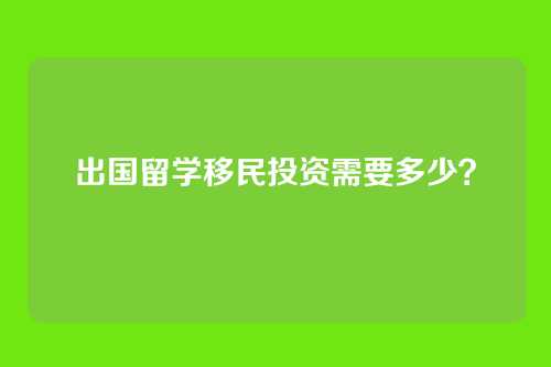 出国留学移民投资需要多少？