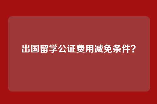 出国留学公证费用减免条件？