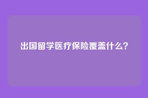 出国留学医疗保险覆盖什么？
