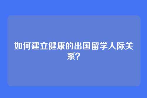 如何建立健康的出国留学人际关系？