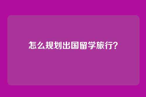 怎么规划出国留学旅行？
