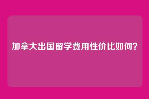 加拿大出国留学费用性价比如何？