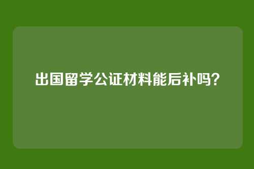 出国留学公证材料能后补吗？