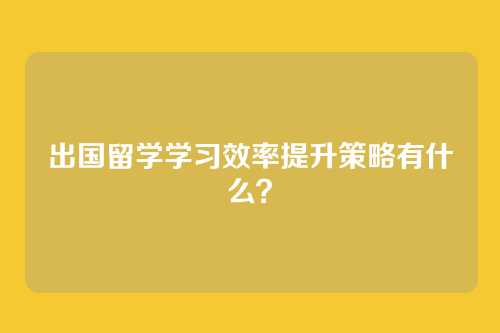 出国留学学习效率提升策略有什么？