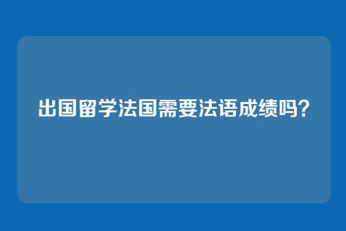 出国留学法国需要法语成绩吗？