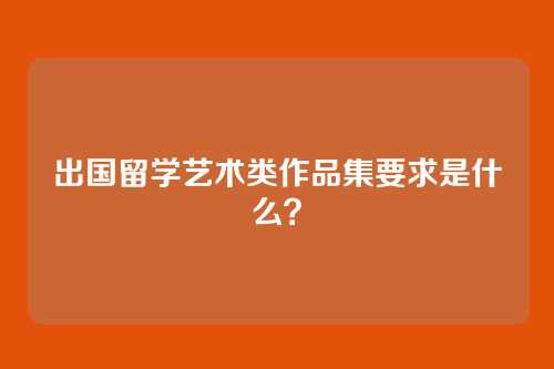 出国留学艺术类作品集要求是什么？