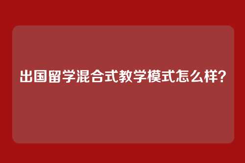 出国留学混合式教学模式怎么样？