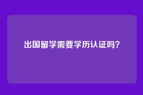 出国留学需要学历认证吗？